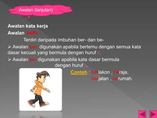 Awalan kata kerja
Awalan beR-
Terdiri daripada imbuhan ber- dan be-
 Awalan ber- digunakan apabila bertemu dengan semua kata
dasar kecuali yang bermula dengan huruf r.
 Awalan be- digunakan apabila kata dasar bermula
dengan huruf r.
Contoh : berlakon , beraja,
berjalan , berumah.
Awalan (lanjutan)
 