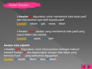Awalan kata adjektif.
Awalan teR- Digunakan untuk menunjukkan perbagai maksud
menjadi Awalan te- jika digabungkan dengan kata dasar yang
bermula huruf r, r yang berikutnya digugurkan.
Contoh: tersepak, tertikam, terasa, terakam.
Awalan di- digunakan untuk membentuk kata kerja pasif
dan menukarkan ayat aktif kepada pasif
Contoh: dirakam, digali, dirawat, ditekan
Awalan diper- awalan yang membentuk kata pasif yang
wujud dalam satu bentuk
Contoh: dipercepat, diperoleh
Awalan (lanjutan)
 