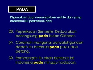 PADA Digunakan bagi menunjukkan waktu dan yang mendahului perkataan ada. 28. Peperiksaan Semester Kedua akan berlangsung  pada  bulan Oktober. 29. Ceramah mengenai penyalahgunaan dadah itu bermula  pada  pukul dua petang. 30. Rombongan itu akan berlepas ke Indonesia  pada  minggu hadapan. 