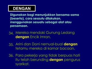 DENGAN Digunakan bagi menunjukkan bersama-sama (beserta), cara sesautu dilakukan, menggunakan sesuatu sebagai alat atau persamaan. 34. Mereka mendaki Gunung Ledang dengan  Encik Imran. 35. Arini dan Doni nernual-bual  dengan tetamu mereka di kamar bacaan. 36. Para pekerja yang tidak berpuas hati itu telah berunding  dengan  pengurus syarikat. 