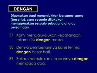 DENGAN Digunakan bagi menunjukkan bersama-sama (beserta), cara sesautu dilakukan, menggunakan sesuatu sebagai alat atau persamaan. 37. Kami mengalu-alukan kedatangan tetamu itu  dengan  mesra. 38. Derma pemberiannya kami terima dengan  besar hati. 39. Beliau memulakan ucapannya  dengan membaca doa. 