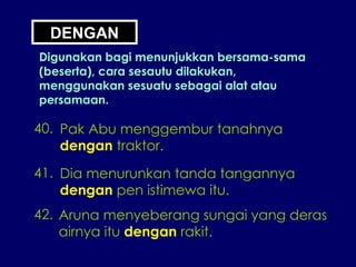DENGAN Digunakan bagi menunjukkan bersama-sama (beserta), cara sesautu dilakukan, menggunakan sesuatu sebagai alat atau persamaan. 40. Pak Abu menggembur tanahnya dengan  traktor. 41. Dia menurunkan tanda tangannya  dengan  pen istimewa itu. 42. Aruna menyeberang sungai yang deras airnya itu  dengan  rakit. 