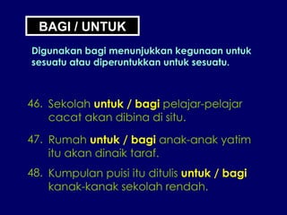 BAGI / UNTUK Digunakan bagi menunjukkan kegunaan untuk sesuatu atau diperuntukkan untuk sesuatu. 46. Sekolah  untuk / bagi  pelajar-pelajar cacat akan dibina di situ. 47. Rumah  untuk / bagi  anak-anak yatim itu akan dinaik taraf. 48. Kumpulan puisi itu ditulis  untuk / bagi kanak-kanak sekolah rendah. 