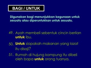 BAGI / UNTUK Digunakan bagi menunjukkan kegunaan untuk sesuatu atau diperuntukkan untuk sesuatu. 49. Ayah membeli sebentuk cincin berlian untuk  ibu. 50. Untuk  siapakah makanan yang lazat itu disaji ? 51. Rumah di hujung kampung itu dibeli oleh bapa  untuk  orang tuanya. 