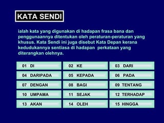 KATA SENDI ialah kata yang digunakan di hadapan frasa bana dan penggunaannya ditentukan oleh peraturan-peraturan yang khusus. Kata Sendi ini juga disebut Kata Depan kerana kedudukannya sentiasa di hadapan  perkataan yang diterangkan olehnya. 01  DI 04  DARIPADA  07  DENGAN  10  UMPAMA  13  AKAN  02  KE  05  KEPADA  08  BAGI  11  SEJAK  14  OLEH 03  DARI 06  PADA 09  TENTANG  12  TERHADAP  15  HINGGA  
