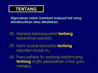 TENTANG Digunakan untuk memberi maksud hal yang dimaksudkan atau dikatakan. 52. Mereka bermesyuarat  tentang kebersihan sekolah. 53. Kami duduk bercerita  tentang kejadian buruk itu. 54. Para pelajar itu sedang berbincang tentang  majlis perpisahan untuk guru mereka. 