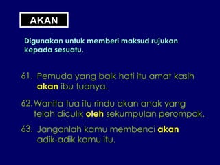 AKAN Digunakan untuk memberi maksud rujukan kepada sesuatu. 61. Pemuda yang baik hati itu amat kasih akan  ibu tuanya. 62. Wanita tua itu rindu akan anak yang telah diculik  oleh  sekumpulan perompak. 63. Janganlah kamu membenci  akan adik-adik kamu itu. 