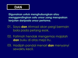 DAN Digunakan untuk menghubungkan atau menggandingkan satu unsur yang merupakan lanjutan daripada unsur pertama. 01. Saya  dan  Ahmad akan pergi bermain bola pada petang esok. 02. Fatimah hendak mengemas majalah dan  buku di atas meja itu. 03. Hadijah pandai menari  dan  menyanyi sewaktu kecil. 