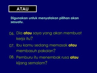 ATAU Digunakan untuk menyatakan pilihan akan sesuatu. 06. Dia  atau  saya yang akan membuat kerja itu ? 07. Ibu kamu sedang memasak  atau membasuh pakaian ? 08. Pemburu itu menembak rusa  atau kijang semalam ? 