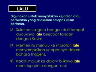 LALU Digunakan untuk menyatakan kejadian atau perbuatan yang dilakukan selepas unsur pertama. 16. Sulaiman segera bangun dari tempat duduknya  lalu  berjabat tangan dengan Kasim. 17. Menteri itu menuju ke mikrofon  lalu menyampaikan ucapannya dalam bahasa Inggeris. 18. Kakak masuk ke dalam biliknya  lalu menutup pintu dengan kuat. 