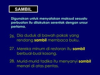 SAMBIL Digunakan untuk menyatakan maksud sesuatu perbuatan itu dilakukan serentak dengan unsur pertama. 26. Dia duduk di bawah pokok yang rendang  sambil  membaca buku. 27. Mereka minum di restoran itu  sambil berbual-bual kosong. 28. Murid-murid tadika itu menyanyi  sambil menari di atas pentas. 