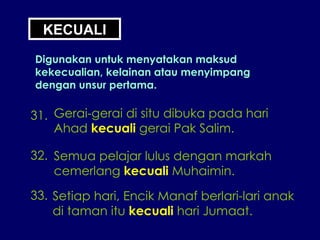 KECUALI Digunakan untuk menyatakan maksud kekecualian, kelainan atau menyimpang dengan unsur pertama. 31. Gerai-gerai di situ dibuka pada hari Ahad  kecuali  gerai Pak Salim. 32. Semua pelajar lulus dengan markah cemerlang  kecuali  Muhaimin. 33. Setiap hari, Encik Manaf berlari-lari anak di taman itu  kecuali  hari Jumaat. 