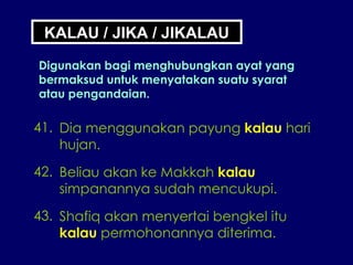 KALAU / JIKA / JIKALAU Digunakan bagi menghubungkan ayat yang bermaksud untuk menyatakan suatu syarat atau pengandaian. 41. Dia menggunakan payung  kalau  hari hujan. 42. Beliau akan ke Makkah  kalau simpanannya sudah mencukupi. 43. Shafiq akan menyertai bengkel itu kalau  permohonannya diterima. 