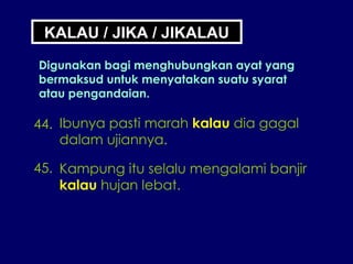 44. Ibunya pasti marah  kalau  dia gagal dalam ujiannya. 45. Kampung itu selalu mengalami banjir kalau  hujan lebat. KALAU / JIKA / JIKALAU Digunakan bagi menghubungkan ayat yang bermaksud untuk menyatakan suatu syarat atau pengandaian. 