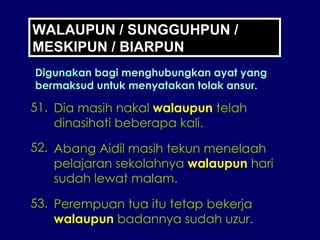 WALAUPUN / SUNGGUHPUN / MESKIPUN / BIARPUN Digunakan bagi menghubungkan ayat yang bermaksud untuk menyatakan tolak ansur. 51. Dia masih nakal  walaupun  telah dinasihati beberapa kali. 52. Abang Aidil masih tekun menelaah pelajaran sekolahnya  walaupun  hari sudah lewat malam. 53. Perempuan tua itu tetap bekerja walaupun  badannya sudah uzur. 