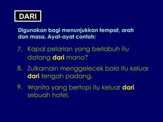 DARI Digunakan bagi menunjukkan tempat, arah dan masa. Ayat-ayat contoh: 7. Kapal pelarian yang berlabuh itu  datang  dari  mana ? 8. Zulkarnain menggelecek bola itu keluar dari  tengah padang. 9. Wanita yang bertopi itu keluar  dari sebuah hotel. 
