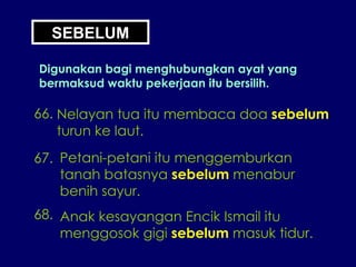 SEBELUM Digunakan bagi menghubungkan ayat yang bermaksud waktu pekerjaan itu bersilih. 66. Nelayan tua itu membaca doa  sebelum turun ke laut. 67. Petani-petani itu menggemburkan tanah batasnya  sebelum  menabur benih sayur. 68. Anak kesayangan Encik Ismail itu menggosok gigi  sebelum  masuk tidur. 