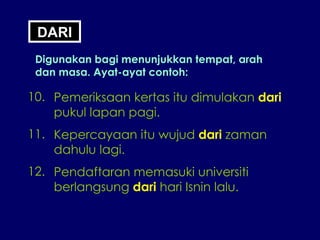 DARI Digunakan bagi menunjukkan tempat, arah dan masa. Ayat-ayat contoh: 10. Pemeriksaan kertas itu dimulakan  dari pukul lapan pagi. 11. Kepercayaan itu wujud  dari  zaman dahulu lagi. 12. Pendaftaran memasuki universiti berlangsung  dari  hari Isnin lalu. 
