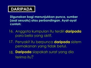 DARIPADA Digunakan bagi menunjukkan punca, sumber (asal sesuatu) atau perbandingan. Ayat-ayat contoh: 16. Anggota kumpulan itu terdiri  daripada para belia yang aktif. 17. Penyakit itu berpunca  daripada  sistem pemakanan yang tidak betul. 18. Daripada  siapakah surat yang dia terima itu ? 