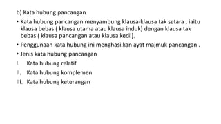 b) Kata hubung pancangan
• Kata hubung pancangan menyambung klausa-klausa tak setara , iaitu
klausa bebas ( klausa utama atau klausa induk) dengan klausa tak
bebas ( klausa pancangan atau klausa kecil).
• Penggunaan kata hubung ini menghasilkan ayat majmuk pancangan .
• Jenis kata hubung pancangan
I. Kata hubung relatif
II. Kata hubung komplemen
III. Kata hubung keterangan
 