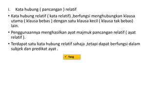 i. Kata hubung ( pancangan ) relatif
• Kata hubung relatif ( kata relatif) ,berfungsi menghubungkan klausa
utama ( klausa bebas ) dengan satu klausa kecil ( klausa tak bebas)
lain.
• Penggunaannya menghasilkan ayat majmuk pancangan relatif ( ayat
relatif ).
• Terdapat satu kata hubung relatif sahaja ,tetapi dapat berfungsi dalam
subjek dan predikat ayat .
 Yang
 