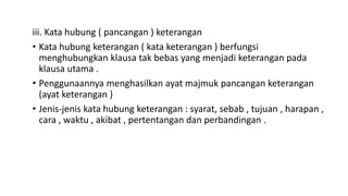 iii. Kata hubung ( pancangan ) keterangan
• Kata hubung keterangan ( kata keterangan ) berfungsi
menghubungkan klausa tak bebas yang menjadi keterangan pada
klausa utama .
• Penggunaannya menghasilkan ayat majmuk pancangan keterangan
(ayat keterangan )
• Jenis-jenis kata hubung keterangan : syarat, sebab , tujuan , harapan ,
cara , waktu , akibat , pertentangan dan perbandingan .
 