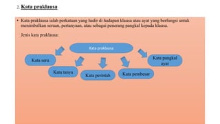 2. Kata praklausa
• Kata praklausa ialah perkataan yang hadir di hadapan klausa atau ayat yang berfungsi untuk
menimbulkan seruan, pertanyaan, atau sebagai penerang pangkal kepada klausa.
Jenis kata praklausa:
Kata praklausa
Kata pangkal
ayat
Kata pembesarKata perintah
Kata tanya
Kata seru
 
