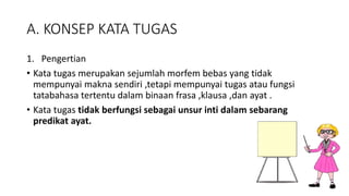 A. KONSEP KATA TUGAS
1. Pengertian
• Kata tugas merupakan sejumlah morfem bebas yang tidak
mempunyai makna sendiri ,tetapi mempunyai tugas atau fungsi
tatabahasa tertentu dalam binaan frasa ,klausa ,dan ayat .
• Kata tugas tidak berfungsi sebagai unsur inti dalam sebarang
predikat ayat.
 