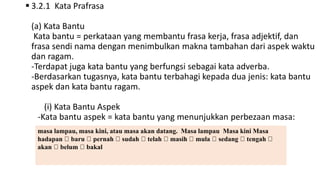  3.2.1 Kata Prafrasa
(a) Kata Bantu
Kata bantu = perkataan yang membantu frasa kerja, frasa adjektif, dan
frasa sendi nama dengan menimbulkan makna tambahan dari aspek waktu
dan ragam.
-Terdapat juga kata bantu yang berfungsi sebagai kata adverba.
-Berdasarkan tugasnya, kata bantu terbahagi kepada dua jenis: kata bantu
aspek dan kata bantu ragam.
(i) Kata Bantu Aspek
-Kata bantu aspek = kata bantu yang menunjukkan perbezaan masa:
masa lampau, masa kini, atau masa akan datang. Masa lampau Masa kini Masa
hadapan baru pernah sudah telah masih mula sedang tengah
akan belum bakal
 