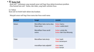 • B) Kata Nafi
-Kata nafi = perkataan yang menjadi unsur nafi bagi frasa dalam konstituen predikat.
-Dua bentuk kata nafi: bukan, dan tidak, yang hadir sebelum frasa.
(i) bukan
Kata nafi ini boleh hadir dalam dua keadaan.
Menjadi unsur nafi bagi frasa nama dan frasa sendi nama
bentuk fungsi contoh
Bukan Menafikan kata nama atau
frasa nama
Menafikan frasa sendi
nama
Bukan kamu
bukan usaha kami
bukan untuk dia
bukan dari Gua Musang
Tidak Menafikan kata kerja
menafikan kata adjektif
Tidak hadir
tidak tersenyum
tidak betul
tidak lemah
 