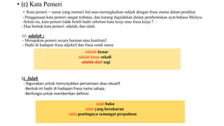 • (c) Kata Pemeri
- Kata pemeri = unsur yang memeri hal atau merangkaikan subjek dengan frasa utama dalam predikat.
- Penggunaan kata pemeri sangat terbatas, dan kurang digalakkan dalam pembentukan ayat bahasa Melayu.
-Selain itu, kata pemeri tidak boleh hadir sebelum kata kerja atau frasa kerja.7
- Dua bentuk kata pemeri: adalah, dan ialah.
(i) adalah :
- Merupakan pemeri secara huraian atau kualitatif.
- Hadir di hadapan frasa adjektif dan frasa sendi nama
Adalah benar
adalah benar sekali
adalah dari segi
ii) Ialah
- Digunakan untuk menunjukkan persamaan atau ekuatif
-Bentuk ini hadir di hadapan frasa nama sahaja.
-Berfungsi untuk memberikan definisi.
ialah buku
ialah yang berukuran
ialah pentingnya semangat perpaduan
 