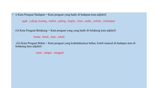 • i) Kata Penguat Hadapan = Kata penguat yang hadir di hadapan kata adjektif.
agak ,cukup, kurang , makin , paling , begitu , kian , maha , terlalu , terlampau
(ii) Kata Penguat Belakang = Kata penguat yang yang hadir di belakang kata adjektif.
benar, betul, nian , sekali
(iii) Kata Penguat Bebas = Kata penguat yang kedudukannya bebas, boleh muncul di hadapan atau di
belakang kata adjektif.
amat , sangat, sungguh
 