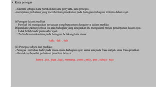 • Kata penegas
- dikenali sebagai kata partikel dan kata penyerta, kata penegas
-merupakan perkataan yang memberikan penekanan pada bahagian-bahagian tertentu dalam ayat.
i) Penegas dalam predikat
- Partikel ini menegaskan perkataan yang bercantum dengannya dalam predikat
Digunakan sekiranya frasa itu atau bahagian yang ditegaskan itu mengalami proses pendepanan dalam ayat.
Tidak boleh hadir pada akhir ayat.
Perlu dicantumkankan pada bahagian belakang kata dasar.
-kah , -lah , -tah
(ii) Penegas subjek dan predikat
- Penegas ini bebas hadir pada mana-mana bahagian ayat: sama ada pada frasa subjek, atau frasa predikat.
- Bentuk ini bersifat perkataan (morfem bebas).
hanya , jua , juga , lagi , memang , cuma , pula , pun , sahaja / saja
 