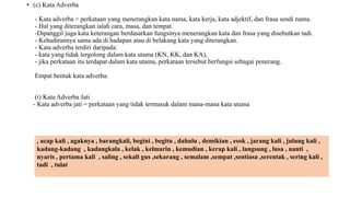 • (c) Kata Adverba
- Kata adverba = perkataan yang menerangkan kata nama, kata kerja, kata adjektif, dan frasa sendi nama.
- Hal yang diterangkan ialah cara, masa, dan tempat.
-Dipanggil juga kata keterangan berdasarkan fungsinya menerangkan kata dan frasa yang disebutkan tadi.
- Kehadirannya sama ada di hadapan atau di belakang kata yang diterangkan.
- Kata adverba terdiri daripada:
- kata yang tidak tergolong dalam kata utama (KN, KK, dan KA),
- jika perkataan itu terdapat dalam kata utama, perkataan tersebut berfungsi sebagai penerang.
Empat bentuk kata adverba:
(i) Kata Adverba Jati
- Kata adverba jati = perkataan yang tidak termasuk dalam mana-mana kata utama
, acap kali , agaknya , barangkali, begini , begitu , dahulu , demikian , esok , jarang kali , julung kali ,
kadang-kadang , kadangkala , kelak , kelmarin , kemudian , kerap kali , langsung , lusa , nanti ,
nyaris , pertama kali , saling , sekali gus ,sekarang , semalam ,sempat ,sentiasa ,serentak , sering kali ,
tadi , tulat
 