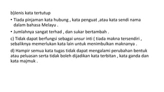 b)Jenis kata tertutup
• Tiada pinjaman kata hubung , kata penguat ,atau kata sendi nama
dalam bahasa Melayu .
• Jumlahnya sangat terhad , dan sukar bertambah .
c) Tidak dapat berfungsi sebagai unsur inti ( tiada makna tersendiri ,
sebaliknya memerlukan kata lain untuk menimbulkan maknanya .
d) Hampir semua kata tugas tidak dapat mengalami perubahan bentuk
atau peluasan serta tidak boleh dijadikan kata terbitan , kata ganda dan
kata majmuk .
 