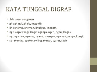 KATA TUNGGAL DIGRAF
• Ada unsur sengauan
• gh : ghazal, ghaib, maghrib,
• kh : khamis, khemah, khusyuk, khadam,
• ng : singa,wangi, langit, nganga, ngeri, ngilu, langau
• ny : nyamuk, nyonya, nyanyi, nyanyuk, nyaman, penyu, kunyit
• sy : syampu, syukur, syiling, syawal, syarat, syair
 