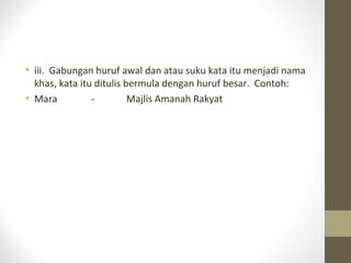 • iii. Gabungan huruf awal dan atau suku kata itu menjadi nama
khas, kata itu ditulis bermula dengan huruf besar. Contoh:
• Mara - Majlis Amanah Rakyat
 