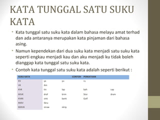 KATA TUNGGAL SATU SUKU
KATA
• Kata tunggal satu suku kata dalam bahasa melayu amat terhad
dan ada antaranya merupakan kata pinjaman dari bahasa
asing.
• Namun kependekan dari dua suku kata menjadi satu suku kata
seperti engkau menjadi kau dan aku menjadi ku tidak boleh
dianggap kata tunggal satu suku kata.
• Contoh kata tunggal satu suku kata adalah seperti berikut :
SUKU KATA CONTOH PERKATAAN
KV ya yu ru
VK Am
KVK tin lap bah cap
KKVK draf krim Stor dram
KVKK zink bank Golf
KKKV Skru
KKKVK straw skrip
 