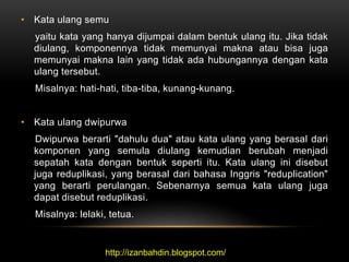 • Kata ulang semu
yaitu kata yang hanya dijumpai dalam bentuk ulang itu. Jika tidak
diulang, komponennya tidak memunyai makna atau bisa juga
memunyai makna lain yang tidak ada hubungannya dengan kata
ulang tersebut.
Misalnya: hati-hati, tiba-tiba, kunang-kunang.
• Kata ulang dwipurwa
Dwipurwa berarti "dahulu dua" atau kata ulang yang berasal dari
komponen yang semula diulang kemudian berubah menjadi
sepatah kata dengan bentuk seperti itu. Kata ulang ini disebut
juga reduplikasi, yang berasal dari bahasa Inggris "reduplication"
yang berarti perulangan. Sebenarnya semua kata ulang juga
dapat disebut reduplikasi.
Misalnya: lelaki, tetua.
http://izanbahdin.blogspot.com/
 