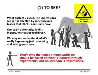 (1)	
  TO	
  SEE?	
  
What	
  each	
  of	
  us	
  sees,	
  the	
  impressions	
  
we	
  get,	
  is	
  aﬀected	
  by	
  subconscious	
  
biases	
  that	
  all	
  of	
  us	
  naturally	
  have.	
  
Our	
  brain	
  automa=cally	
  ﬁlls	
  
in	
  gaps,	
  without	
  us	
  realizing	
  it.	
  
We	
  may	
  not	
  understand	
  what's	
  
really	
  happening	
  just	
  by	
  looking	
  
and	
  asking	
  ques=ons.	
  

That's	
  why	
  the	
  issues	
  a	
  team	
  works	
  on	
  
should	
  be	
  based	
  on	
  what's	
  learned	
  through	
  
experiments,	
  not	
  on	
  someone's	
  impressions.	
  
© Mike Rother!

KATA WALKS!

11	
  

 