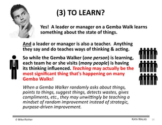 (3)	
  TO	
  LEARN?	
  
Yes!	
  	
  A	
  leader	
  or	
  manager	
  on	
  a	
  Gemba	
  Walk	
  learns	
  
something	
  about	
  the	
  state	
  of	
  things.	
  
And	
  a	
  leader	
  or	
  manager	
  is	
  also	
  a	
  teacher.	
  	
  Anything	
  
they	
  say	
  and	
  do	
  teaches	
  ways	
  of	
  thinking	
  &	
  ac=ng.	
  
So	
  while	
  the	
  Gemba	
  Walker	
  (one	
  person)	
  is	
  learning,	
  
each	
  team	
  he	
  or	
  she	
  visits	
  (many	
  people)	
  is	
  having	
  
its	
  thinking	
  inﬂuenced.	
  Teaching	
  may	
  actually	
  be	
  the	
  
most	
  signiﬁcant	
  thing	
  that's	
  happening	
  on	
  many	
  
Gemba	
  Walks!	
  
When	
  a	
  Gemba	
  Walker	
  randomly	
  asks	
  about	
  things,	
  
points	
  to	
  things,	
  suggest	
  things,	
  detects	
  wastes,	
  gives	
  
compliments,	
  etc.,	
  they	
  may	
  unwi;ngly	
  be	
  teaching	
  a	
  
mindset	
  of	
  random	
  improvement	
  instead	
  of	
  strategic,	
  
purpose-­‐driven	
  improvement.	
  
© Mike Rother!

KATA WALKS!

14	
  

 