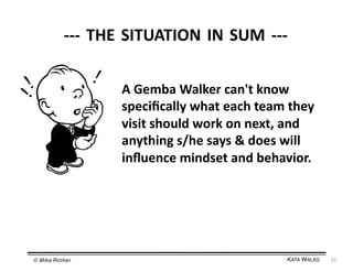 -­‐-­‐-­‐	
  THE	
  SITUATION	
  IN	
  SUM	
  -­‐-­‐-­‐	
  
A	
  Gemba	
  Walker	
  can't	
  know	
  
speciﬁcally	
  what	
  each	
  team	
  they	
  
visit	
  should	
  work	
  on	
  next,	
  and	
  
anything	
  s/he	
  says	
  &	
  does	
  will	
  
inﬂuence	
  mindset	
  and	
  behavior.	
  

© Mike Rother!

KATA WALKS!

15	
  

 