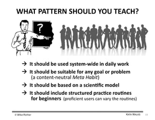 WHAT	
  PATTERN	
  SHOULD	
  YOU	
  TEACH?	
  

 	
  It	
  should	
  be	
  used	
  system-­‐wide	
  in	
  daily	
  work	
  
 	
  It	
  should	
  be	
  suitable	
  for	
  any	
  goal	
  or	
  problem	
  
	
   	
  (a	
  content-­‐neutral	
  Meta	
  Habit)	
  
 	
  It	
  should	
  be	
  based	
  on	
  a	
  scien=ﬁc	
  model	
  
 	
  It	
  should	
  include	
  structured	
  prac=ce	
  rou=nes	
  
	
   	
  for	
  beginners	
  	
  (proﬁcient	
  users	
  can	
  vary	
  the	
  rou3nes)	
  
© Mike Rother!

KATA WALKS!

19	
  

 