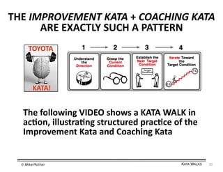 THE	
  IMPROVEMENT	
  KATA	
  +	
  COACHING	
  KATA	
  
ARE	
  EXACTLY	
  SUCH	
  A	
  PATTERN	
  

The	
  following	
  VIDEO	
  shows	
  a	
  KATA	
  WALK	
  in	
  
ac=on,	
  illustra=ng	
  structured	
  prac=ce	
  of	
  the	
  
Improvement	
  Kata	
  and	
  Coaching	
  Kata	
  

© Mike Rother!

KATA WALKS!

20	
  

 