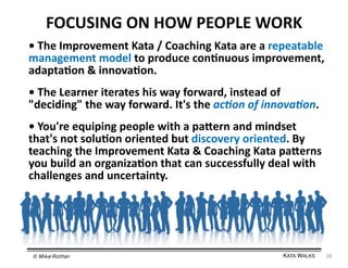 FOCUSING	
  ON	
  HOW	
  PEOPLE	
  WORK	
  
•	
  The	
  Improvement	
  Kata	
  /	
  Coaching	
  Kata	
  are	
  a	
  repeatable	
  
management	
  model	
  to	
  produce	
  con=nuous	
  improvement,	
  
adapta=on	
  &	
  innova=on.	
  
•	
  The	
  Learner	
  iterates	
  his	
  way	
  forward,	
  instead	
  of	
  
"deciding"	
  the	
  way	
  forward.	
  It's	
  the	
  ac+on	
  of	
  innova+on.	
  
•	
  You're	
  equiping	
  people	
  with	
  a	
  paiern	
  and	
  mindset	
  
that's	
  not	
  solu=on	
  oriented	
  but	
  discovery	
  oriented.	
  By	
  
teaching	
  the	
  Improvement	
  Kata	
  &	
  Coaching	
  Kata	
  paierns	
  
you	
  build	
  an	
  organiza=on	
  that	
  can	
  successfully	
  deal	
  with	
  
challenges	
  and	
  uncertainty.	
  

© Mike Rother!

KATA WALKS!

28	
  

 