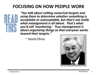 FOCUSING	
  ON	
  HOW	
  PEOPLE	
  WORK	
  
"You	
  talk	
  about	
  seUng	
  numerical	
  targets	
  and	
  
using	
  them	
  to	
  determine	
  whether	
  something	
  is	
  
acceptable	
  or	
  unacceptable,	
  but	
  that's	
  not	
  really	
  
what	
  management	
  is	
  all	
  about.	
  	
  That's	
  what	
  
you'd	
  call	
  'monitoring.'	
  	
  True	
  management	
  is	
  
about	
  organizing	
  things	
  so	
  that	
  everyone	
  works	
  
toward	
  their	
  targets."	
  
	
  ~	
  Taiichi	
  Ohno	
  

© Mike Rother!

KATA WALKS!

30	
  

 