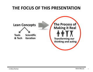 THE	
  FOCUS	
  OF	
  THIS	
  PRESENTATION	
  
Lean	
  Concepts	
  
Tools	
  
Scien=ﬁc	
  
&	
  Tech	
   Itera=on	
  

© Mike Rother!

The	
  Process	
  of	
  
Making	
  it	
  Real	
  
Transforming	
  our	
  
thinking	
  and	
  ac=ng	
  

KATA WALKS!

4	
  

 