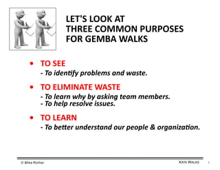 LET'S	
  LOOK	
  AT	
  	
  
THREE	
  COMMON	
  PURPOSES	
  
FOR	
  GEMBA	
  WALKS	
  
• 	
  TO	
  SEE	
  

	
  -­‐	
  To	
  iden+fy	
  problems	
  and	
  waste.	
  

• 	
  TO	
  ELIMINATE	
  WASTE	
  

	
  -­‐	
  To	
  learn	
  why	
  by	
  asking	
  team	
  members.	
  	
  
	
  -­‐	
  To	
  help	
  resolve	
  issues.	
  

• 	
  TO	
  LEARN	
  

	
  -­‐	
  To	
  be<er	
  understand	
  our	
  people	
  &	
  organiza+on.	
  

© Mike Rother!

KATA WALKS!

6	
  

 