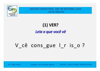 GESTÃO INDUSTRIAL EM UM SISTEMA LEAN
- KATA WALKS-
(1) VER?
Leia o que você vê
Por : Mike Rother Tradução: Jose Donizetti Moraes - 14/05/2014 - BETIM , MINAS GERAIS, BRASIL
V_cê cons_gue l_r is_o ?
 
