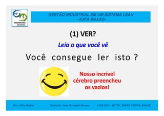GESTÃO INDUSTRIAL EM UM SISTEMA LEAN
- KATA WALKS-
(1) VER?
Leia o que você vê
Você consegue ler isto ?
Por : Mike Rother Tradução: Jose Donizetti Moraes - 14/05/2014 - BETIM , MINAS GERAIS, BRASIL
Nosso incrível
cérebro preencheu
os vazios!
Você consegue ler isto ?
 